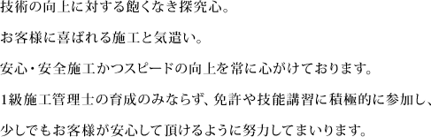 技術の向上に対する飽くなき探究心。お客様に喜ばれる施工と気遣い。安心・安全施工かつスピードの向上を常に心がけております。1級施工管理士の育成のみならず、免許や技能講習に積極的に参加し、少しでもお客様が安心して頂けるように努力してまいります。