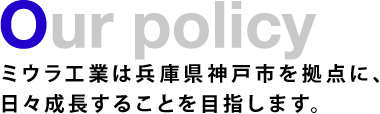 Our policy　ミウラ工業は兵庫県神戸市を拠点に、日々成長することを目指します。